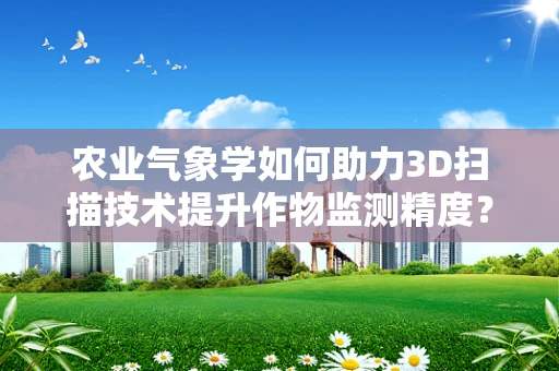 农业气象学如何助力3D扫描技术提升作物监测精度？