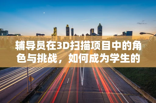 辅导员在3D扫描项目中的角色与挑战，如何成为学生的创意导师？