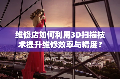 维修店如何利用3D扫描技术提升维修效率与精度？