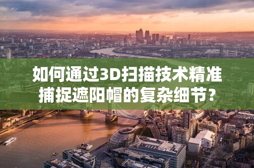 如何通过3D扫描技术精准捕捉遮阳帽的复杂细节？