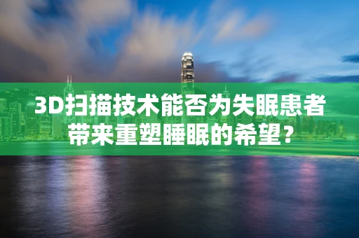 3D扫描技术能否为失眠患者带来重塑睡眠的希望？