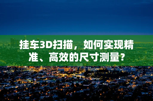 挂车3D扫描，如何实现精准、高效的尺寸测量？
