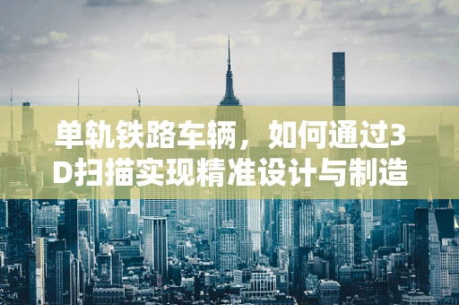 单轨铁路车辆，如何通过3D扫描实现精准设计与制造？