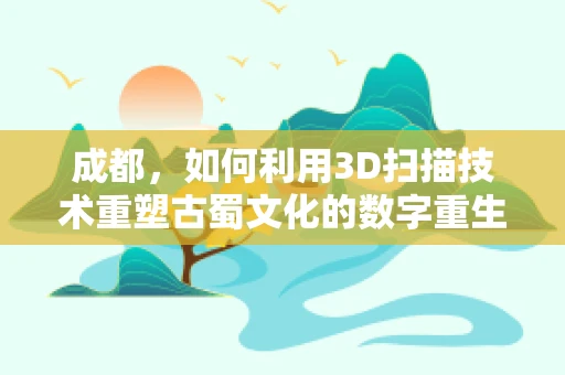 成都，如何利用3D扫描技术重塑古蜀文化的数字重生？