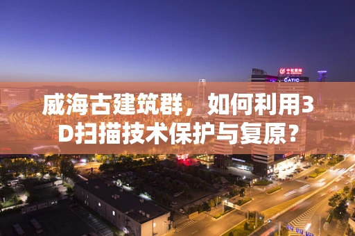 威海古建筑群，如何利用3D扫描技术保护与复原？