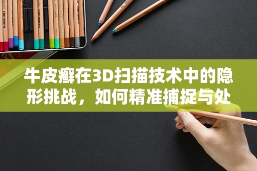 牛皮癣在3D扫描技术中的隐形挑战，如何精准捕捉与处理？