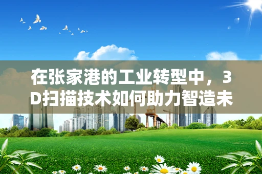 在张家港的工业转型中，3D扫描技术如何助力智造未来？