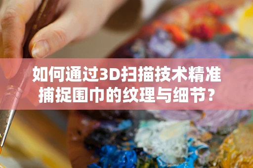 如何通过3D扫描技术精准捕捉围巾的纹理与细节？