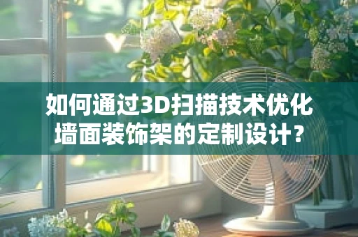 如何通过3D扫描技术优化墙面装饰架的定制设计？