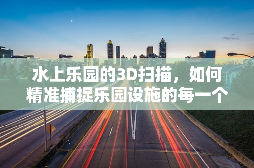 水上乐园的3D扫描，如何精准捕捉乐园设施的每一个细节？