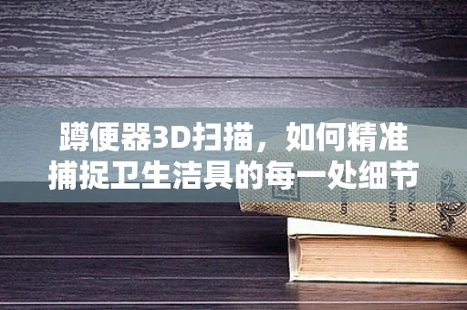 蹲便器3D扫描，如何精准捕捉卫生洁具的每一处细节？