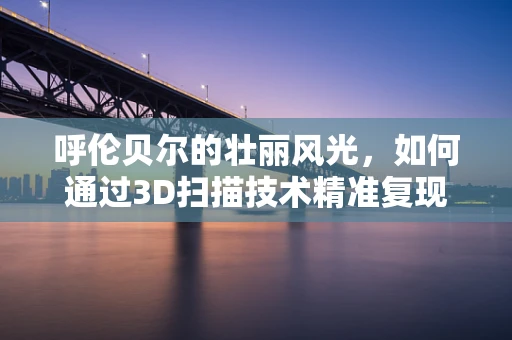呼伦贝尔的壮丽风光，如何通过3D扫描技术精准复现？