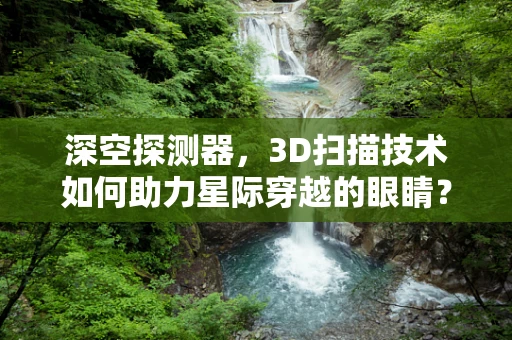 深空探测器，3D扫描技术如何助力星际穿越的眼睛？