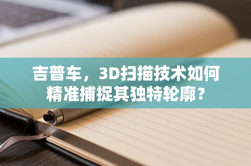 吉普车，3D扫描技术如何精准捕捉其独特轮廓？