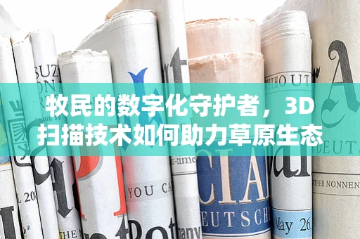 牧民的数字化守护者，3D扫描技术如何助力草原生态保护？