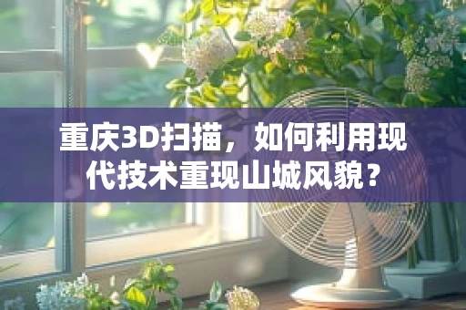重庆3D扫描，如何利用现代技术重现山城风貌？