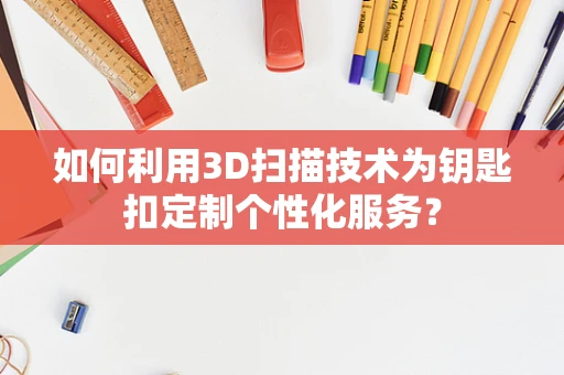 如何利用3D扫描技术为钥匙扣定制个性化服务？