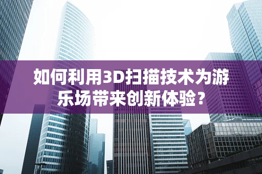 如何利用3D扫描技术为游乐场带来创新体验？