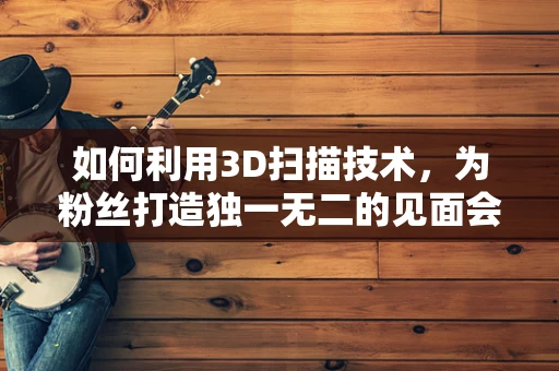 如何利用3D扫描技术，为粉丝打造独一无二的见面会纪念品？