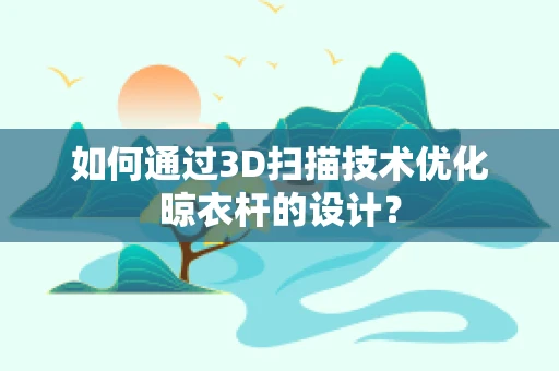 如何通过3D扫描技术优化晾衣杆的设计？