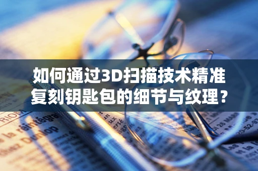 如何通过3D扫描技术精准复刻钥匙包的细节与纹理？