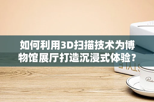 如何利用3D扫描技术为博物馆展厅打造沉浸式体验？