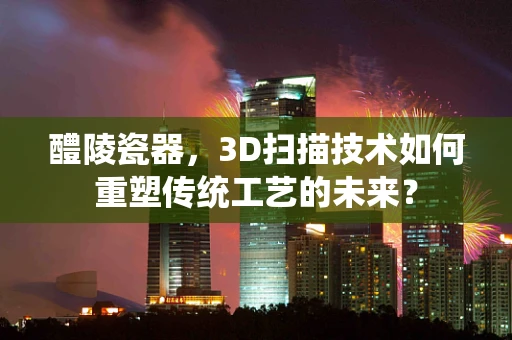 醴陵瓷器，3D扫描技术如何重塑传统工艺的未来？