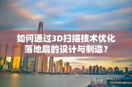 如何通过3D扫描技术优化落地扇的设计与制造？