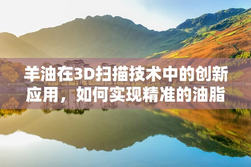 羊油在3D扫描技术中的创新应用，如何实现精准的油脂纹理复原？