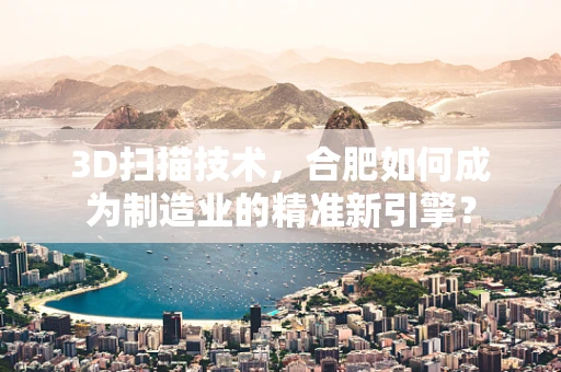3D扫描技术，合肥如何成为制造业的精准新引擎？