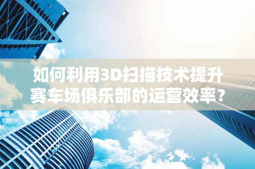 如何利用3D扫描技术提升赛车场俱乐部的运营效率？