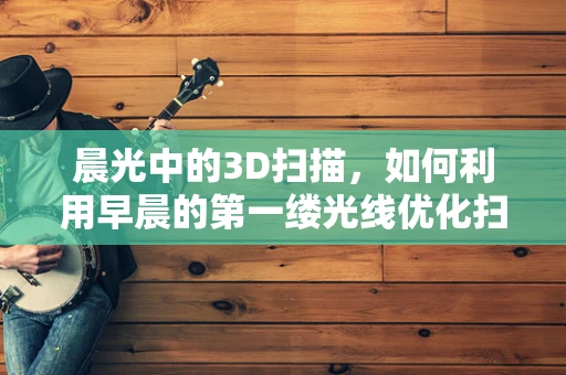 晨光中的3D扫描，如何利用早晨的第一缕光线优化扫描精度？