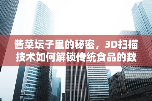 酱菜坛子里的秘密，3D扫描技术如何解锁传统食品的数字化保护？