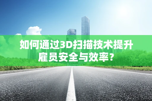 如何通过3D扫描技术提升雇员安全与效率？