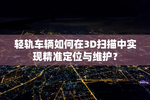 轻轨车辆如何在3D扫描中实现精准定位与维护？