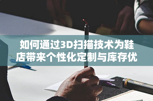 如何通过3D扫描技术为鞋店带来个性化定制与库存优化的双赢？