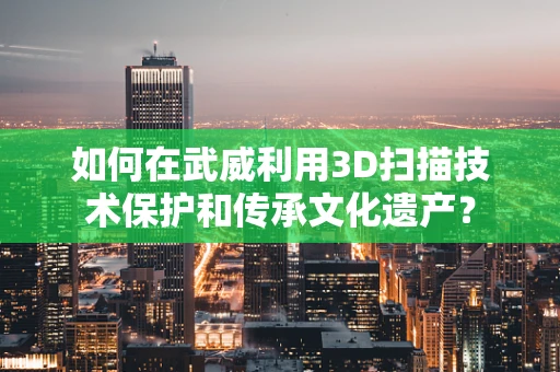 如何在武威利用3D扫描技术保护和传承文化遗产？