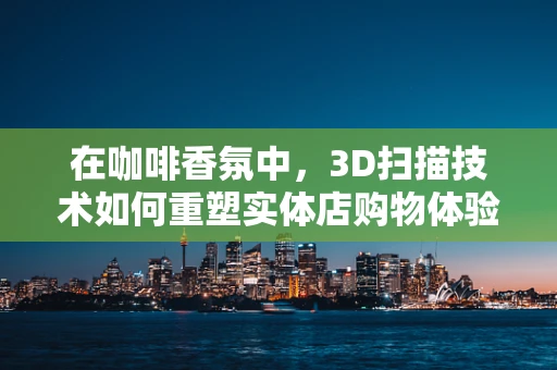 在咖啡香氛中，3D扫描技术如何重塑实体店购物体验？