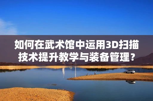 如何在武术馆中运用3D扫描技术提升教学与装备管理？