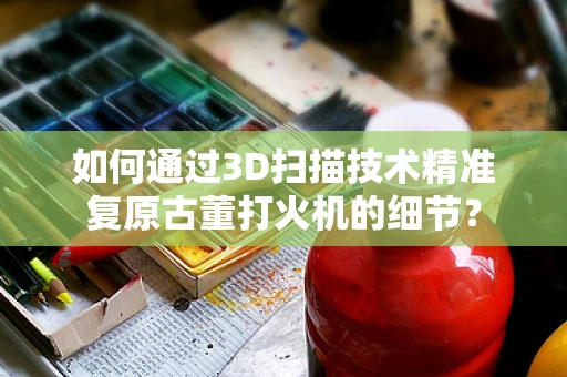 如何通过3D扫描技术精准复原古董打火机的细节？