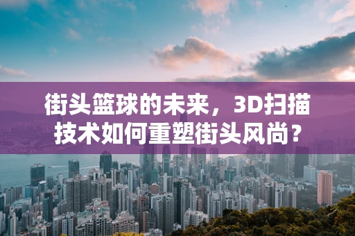 街头篮球的未来，3D扫描技术如何重塑街头风尚？