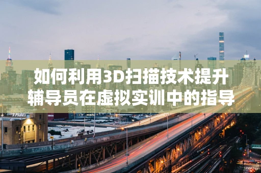 如何利用3D扫描技术提升辅导员在虚拟实训中的指导效能？