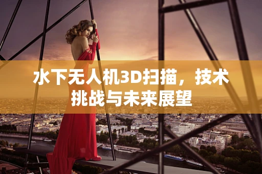 水下无人机3D扫描，技术挑战与未来展望