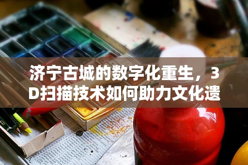 济宁古城的数字化重生，3D扫描技术如何助力文化遗产保护？