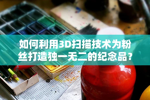 如何利用3D扫描技术为粉丝打造独一无二的纪念品？