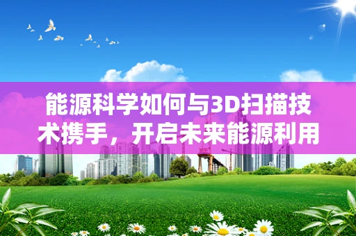 能源科学如何与3D扫描技术携手，开启未来能源利用的新篇章？