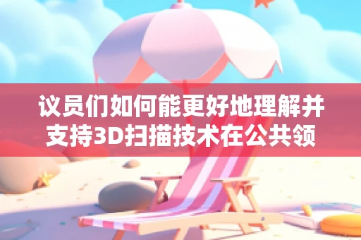 议员们如何能更好地理解并支持3D扫描技术在公共领域的应用？