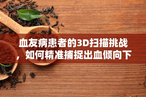 血友病患者的3D扫描挑战，如何精准捕捉出血倾向下的细微变化？