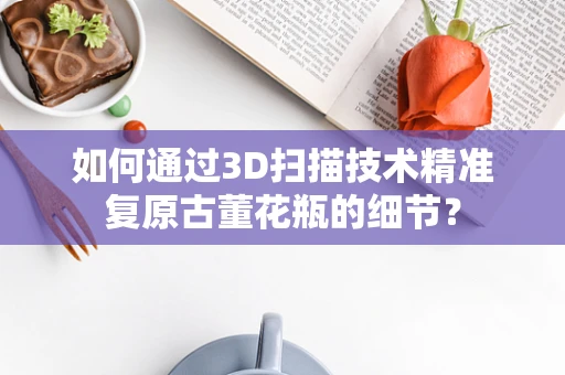 如何通过3D扫描技术精准复原古董花瓶的细节？