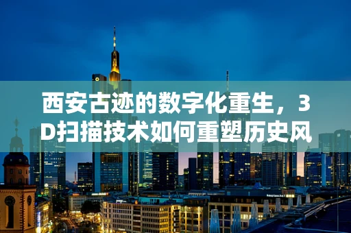 西安古迹的数字化重生，3D扫描技术如何重塑历史风貌？